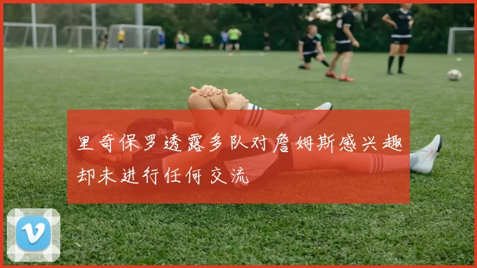 里奇保罗透露多队对詹姆斯感兴趣却未进行任何交流