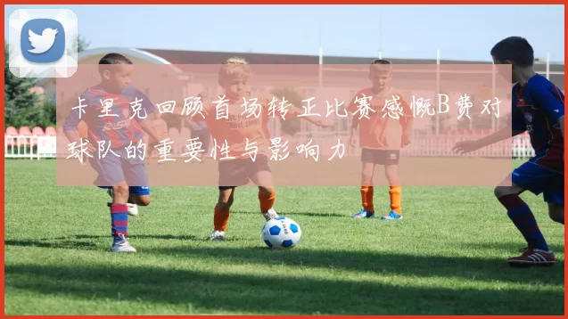 卡里克回顾首场转正比赛感慨B费对球队的重要性与影响力