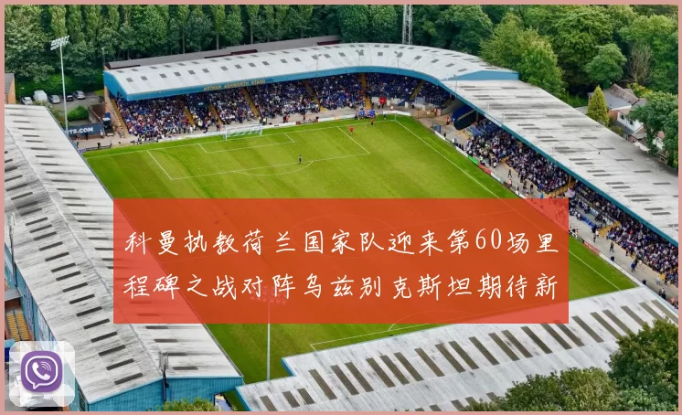 科曼执教荷兰国家队迎来第60场里程碑之战对阵乌兹别克斯坦期待新突破