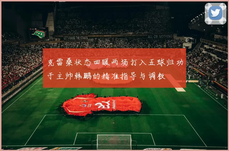 克雷桑状态回暖两场打入五球归功于主帅韩鹏的精准指导与调教