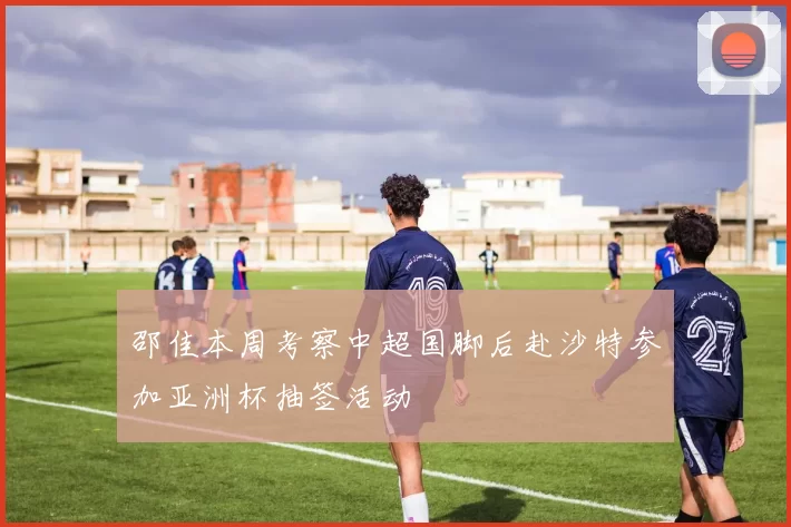 邵佳本周考察中超国脚后赴沙特参加亚洲杯抽签活动