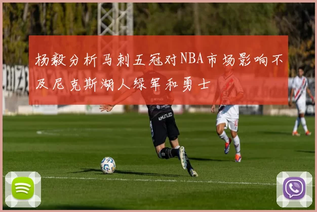 杨毅分析马刺五冠对NBA市场影响不及尼克斯湖人绿军和勇士