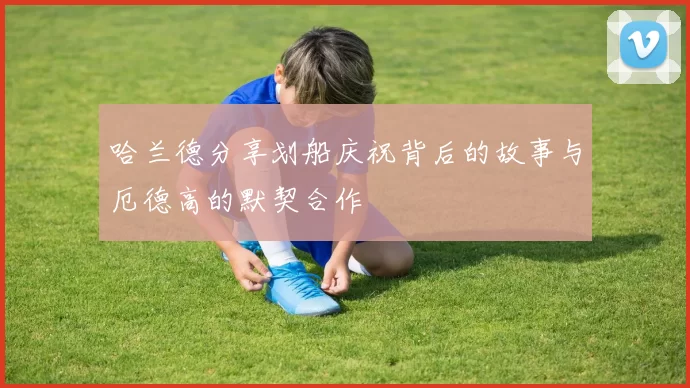 哈兰德分享划船庆祝背后的故事与厄德高的默契合作