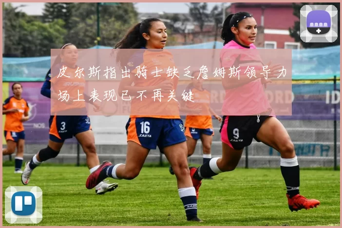 皮尔斯指出骑士缺乏詹姆斯领导力场上表现已不再关键