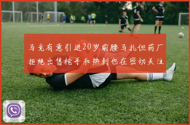马竞有意引进20岁前腰马扎但药厂拒绝出售枪手和热刺也在密切关注