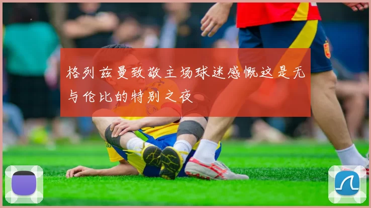 格列兹曼致敬主场球迷感慨这是无与伦比的特别之夜