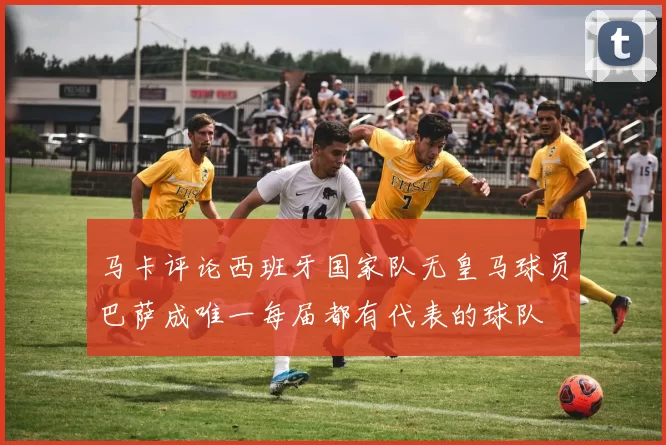 马卡评论西班牙国家队无皇马球员巴萨成唯一每届都有代表的球队
