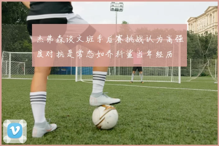 杰弗森谈文班季后赛挑战认为高强度对抗是常态如乔科鲨当年经历