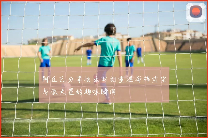 阿丘瓦分享快乐时刻重温海绵宝宝与派大星的趣味瞬间