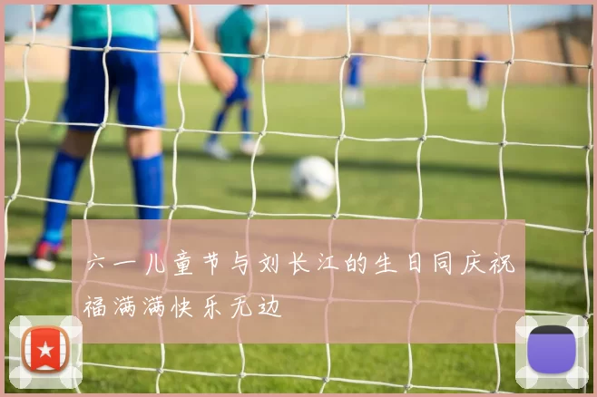 六一儿童节与刘长江的生日同庆祝福满满快乐无边