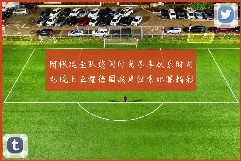 阿根廷全队悠闲时光尽享欢乐时刻电视上正播德国战库拉索比赛精彩瞬间